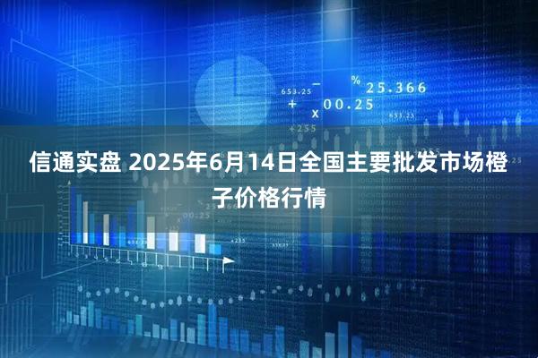 信通实盘 2025年6月14日全国主要批发市场橙子价格行情