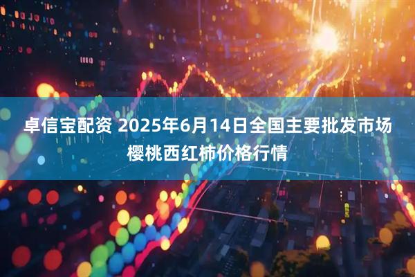 卓信宝配资 2025年6月14日全国主要批发市场樱桃西红柿价格行情