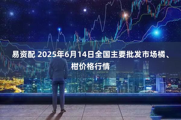 易资配 2025年6月14日全国主要批发市场橘、柑价格行情