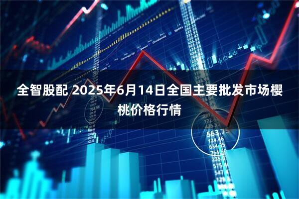 全智股配 2025年6月14日全国主要批发市场樱桃价格行情