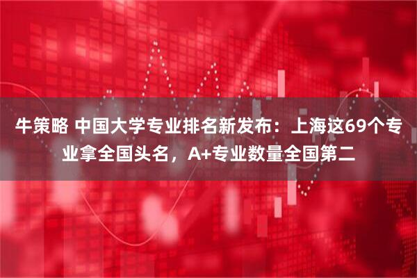 牛策略 中国大学专业排名新发布：上海这69个专业拿全国头名，A+专业数量全国第二