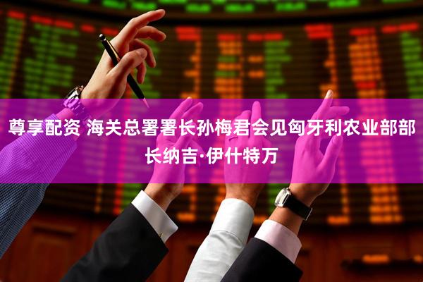 尊享配资 海关总署署长孙梅君会见匈牙利农业部部长纳吉·伊什特万