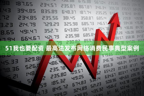 51我也要配资 最高法发布网络消费民事典型案例
