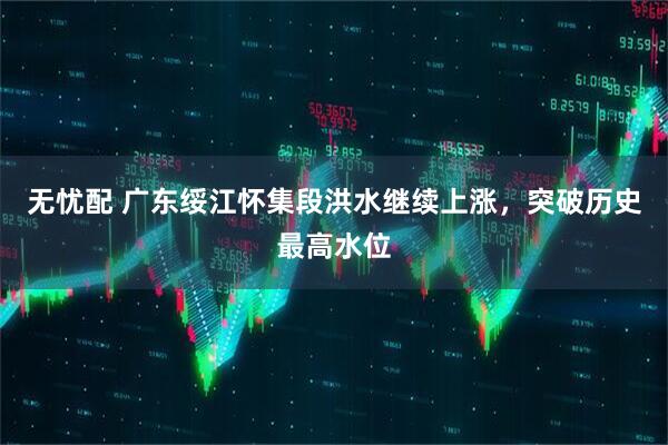 无忧配 广东绥江怀集段洪水继续上涨，突破历史最高水位