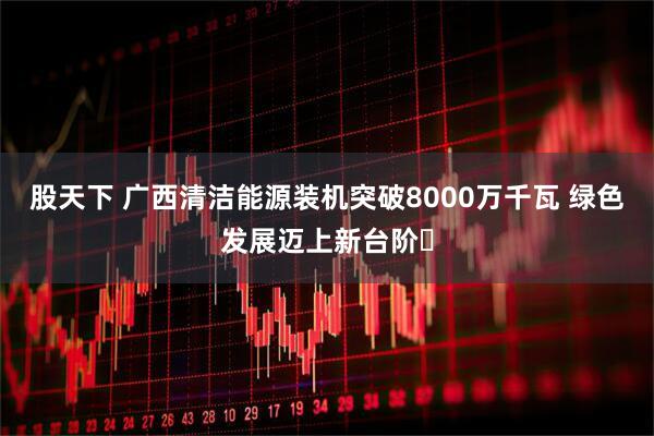 股天下 广西清洁能源装机突破8000万千瓦 绿色发展迈上新台阶