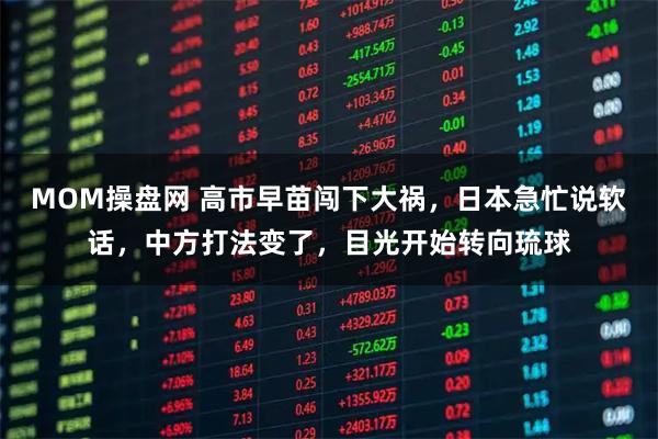 MOM操盘网 高市早苗闯下大祸，日本急忙说软话，中方打法变了，目光开始转向琉球