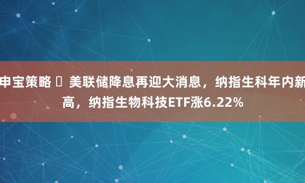 申宝策略 ​美联储降息再迎大消息，纳指生科年内新高，纳指生物科技ETF涨6.22%