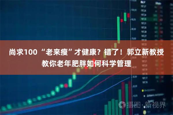 尚求100 “老来瘦”才健康？错了！郭立新教授教你老年肥胖如何科学管理