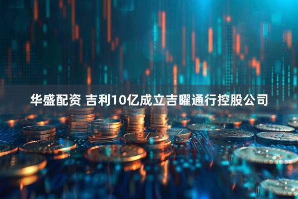华盛配资 吉利10亿成立吉曜通行控股公司