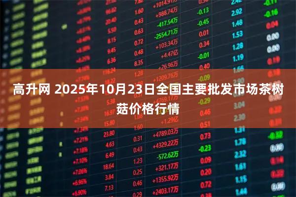 高升网 2025年10月23日全国主要批发市场茶树菇价格行情