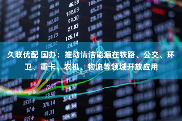 久联优配 国办：推动清洁能源在铁路、公交、环卫、重卡、农机、物流等领域开放应用