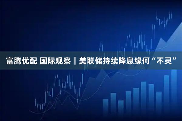 富腾优配 国际观察|美联储持续降息缘何“不灵”