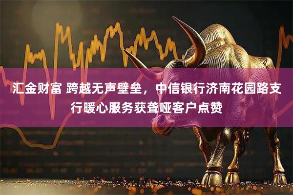 汇金财富 跨越无声壁垒，中信银行济南花园路支行暖心服务获聋哑客户点赞