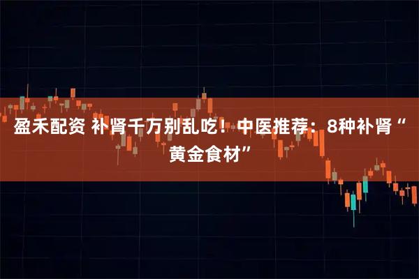 盈禾配资 补肾千万别乱吃！中医推荐：8种补肾“黄金食材”