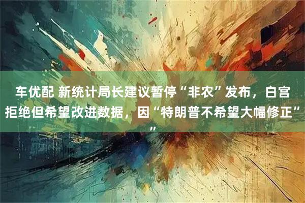 车优配 新统计局长建议暂停“非农”发布,白宫拒绝但希望改进数据,因“特朗普不希望大幅修正”