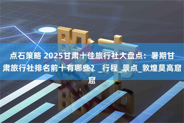 点石策略 2025甘肃十佳旅行社大盘点：暑期甘肃旅行社排名前十有哪些？_行程_景点_敦煌莫高窟