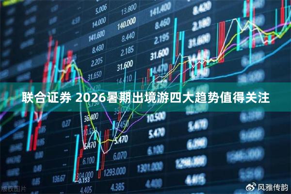 联合证券 2026暑期出境游四大趋势值得关注