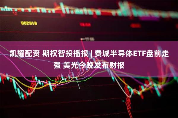 凯耀配资 期权智投播报 | 费城半导体ETF盘前走强 美光今晚发布财报