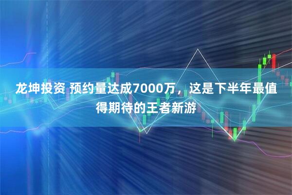 龙坤投资 预约量达成7000万，这是下半年最值得期待的王者新游