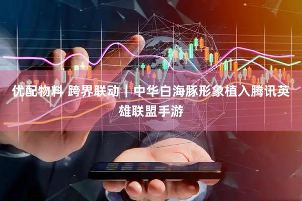优配物料 跨界联动｜中华白海豚形象植入腾讯英雄联盟手游